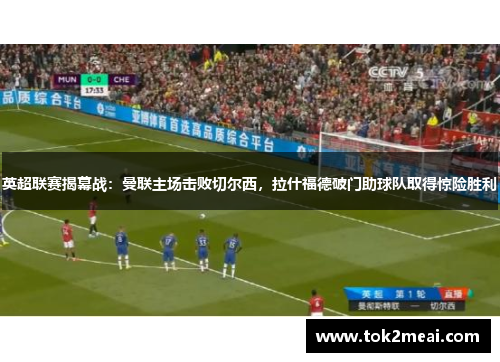 英超联赛揭幕战：曼联主场击败切尔西，拉什福德破门助球队取得惊险胜利