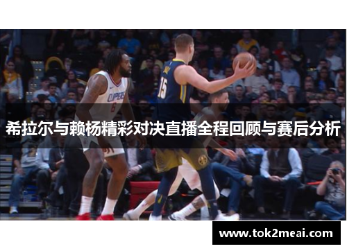 希拉尔与赖杨精彩对决直播全程回顾与赛后分析